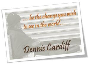 ...be the change you wish to see in the world... Dennis Cardiff
